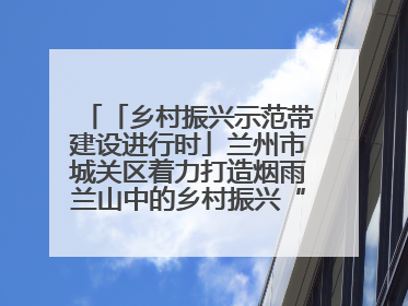 「乡村振兴示范带建设进行时」兰州市城关区着力打造烟雨兰山中的乡村振兴“样板间”