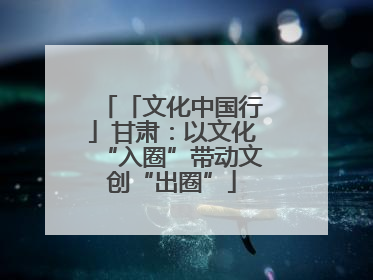 「文化中国行」甘肃:以文化“入圈”带动文创“出圈”