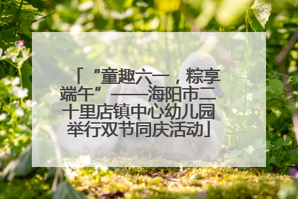 “童趣六一，粽享端午”——海阳市二十里店镇中心幼儿园举行双节同庆活动