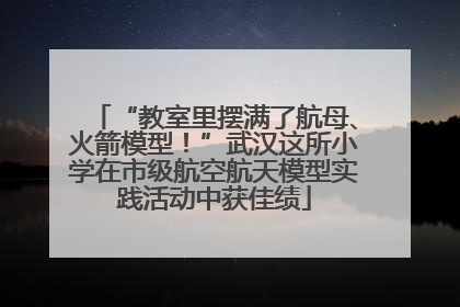 “教室里摆满了航母、火箭模型！”武汉这所小学在市级航空航天模型实践活动中获佳绩