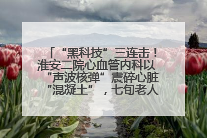 “黑科技”三连击！淮安二院心血管内科以“声波核弹”震碎心脏“混凝土”，七旬老人重获“心”生