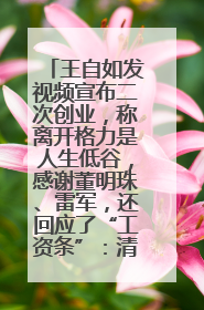 王自如发视频宣布二次创业，称离开格力是人生低谷，感谢董明珠、雷军，还回应了“工资条”：清楚自己要什么……