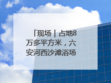 现场｜占地8万多平方米，六安河西沙滩浴场再现热闹场景