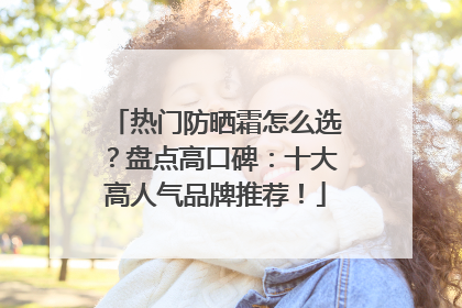 热门防晒霜怎么选？盘点高口碑：十大高人气品牌推荐！