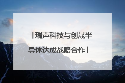 瑞声科技与创晟半导体达成战略合作