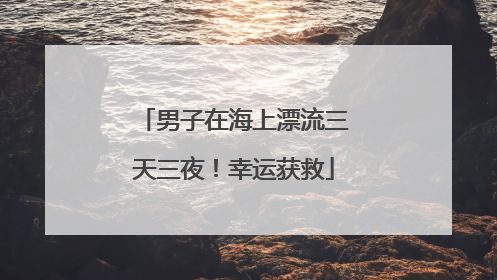 男子在海上漂流三天三夜！幸运获救