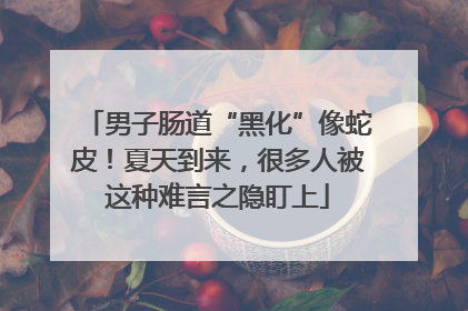 男子肠道“黑化”像蛇皮！夏天到来，很多人被这种难言之隐盯上