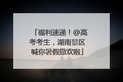 福利速递！@高考考生，湖南景区喊你暑假撒欢啦