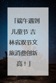 端午遇到儿童节 吉林省双节文旅消费创新高！