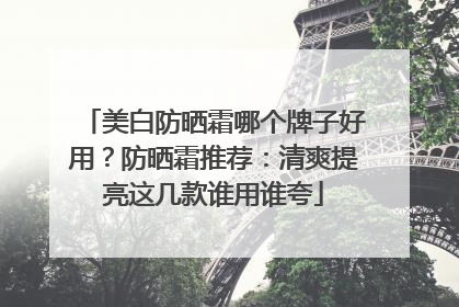 美白防晒霜哪个牌子好用？防晒霜推荐：清爽提亮这几款谁用谁夸
