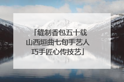 缝制香包五十载 山西垣曲七旬手艺人巧手匠心传技艺