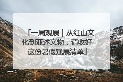 一周观展｜从红山文化到亚述文物，请收好这份暑假观展清单