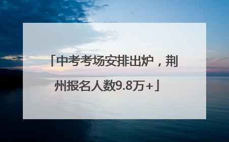 中考考场安排出炉，荆州报名人数9.8万+