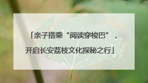 亲子搭乘“阅读穿梭巴”，开启长安荔枝文化探秘之行