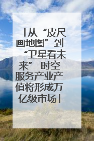从“皮尺画地图”到“卫星看未来” 时空服务产业产值将形成万亿级市场
