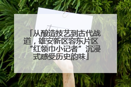 从酿造技艺到古代战道，雄安新区容东片区“红领巾小记者”沉浸式感受历史韵味