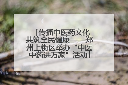 传播中医药文化 共筑全民健康——郑州上街区举办“中医中药进万家”活动