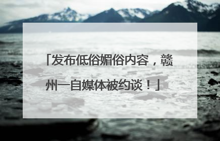 发布低俗媚俗内容，赣州一自媒体被约谈！