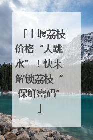 十堰荔枝价格“大跳水”！快来解锁荔枝“保鲜密码”
