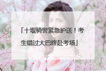 十堰骑警紧急护送！考生错过大巴终赴考场