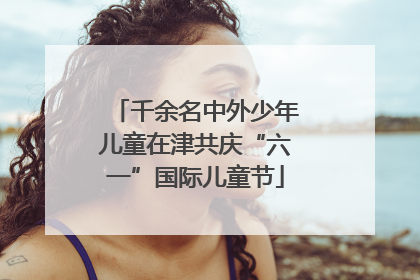 千余名中外少年儿童在津共庆“六一”国际儿童节