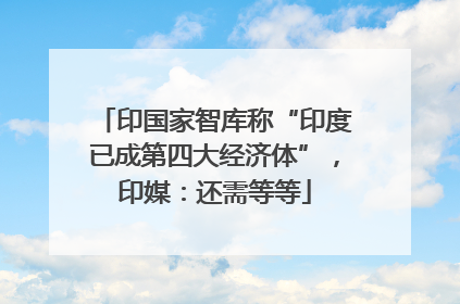 印国家智库称“印度已成第四大经济体”，印媒：还需等等