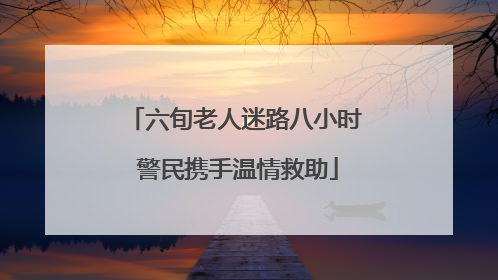 六旬老人迷路八小时 警民携手温情救助