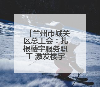 兰州市城关区总工会：扎根楼宇服务职工 激发楼宇经济新活力