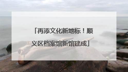 再添文化新地标！顺义区档案馆新馆建成