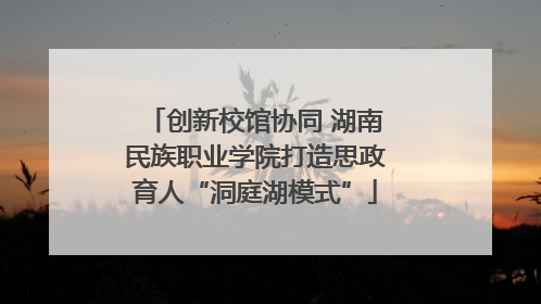 创新校馆协同 湖南民族职业学院打造思政育人“洞庭湖模式”