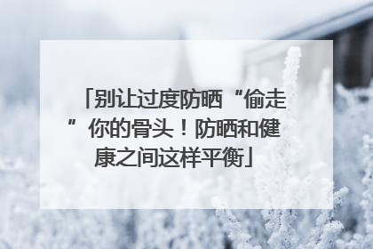 别让过度防晒“偷走”你的骨头！防晒和健康之间这样平衡