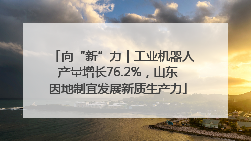 向“新”力｜工业机器人产量增长76.2%，山东因地制宜发展新质生产力
