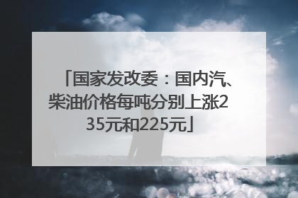 国家发改委：国内汽、柴油价格每吨分别上涨235元和225元