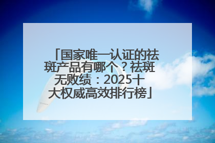 国家唯一认证的祛斑产品有哪个?祛斑无败绩:2025十大权威高效排行榜