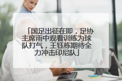 国足出征在即，足协主席雨中观看训练为球队打气，王钰栋期待全力冲击印尼队