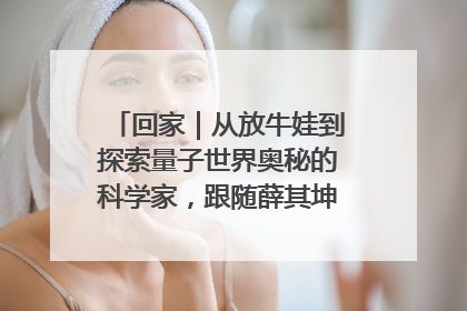 回家｜从放牛娃到探索量子世界奥秘的科学家，跟随薛其坤重访梦想起点