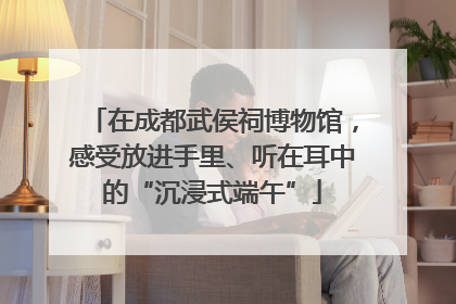 在成都武侯祠博物馆，感受放进手里、听在耳中的“沉浸式端午”
