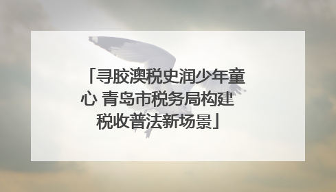 寻胶澳税史润少年童心 青岛市税务局构建税收普法新场景