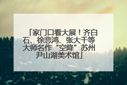 家门口看大展!齐白石、徐悲鸿、张大千等大师名作“空降”苏州尹山湖美术馆