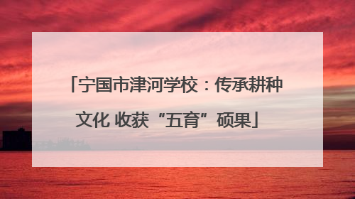 宁国市津河学校：传承耕种文化 收获“五育”硕果