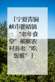宁夏青铜峡市瞿靖镇：“老年食堂”破解农村养老“吃饭难”