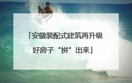 安徽装配式建筑再升级 好房子“拼”出来