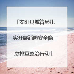 安阳县城管局扎实开展消防安全隐患排查整治行动