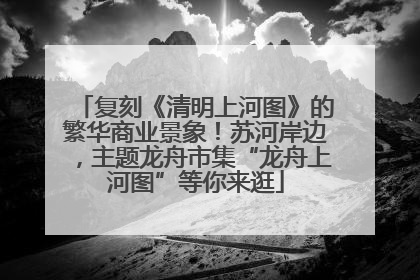 复刻《清明上河图》的繁华商业景象！苏河岸边，主题龙舟市集“龙舟上河图”等你来逛
