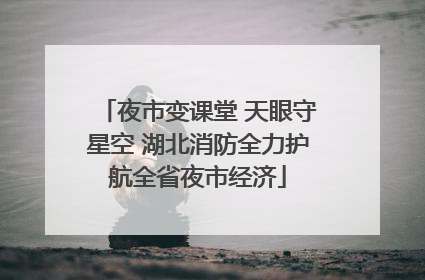 夜市变课堂 天眼守星空 湖北消防全力护航全省夜市经济