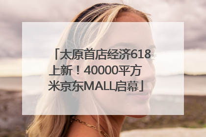 太原首店经济618上新！40000平方米京东MALL启幕