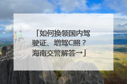 如何换领国内驾驶证、增驾C照？海南交警解答→