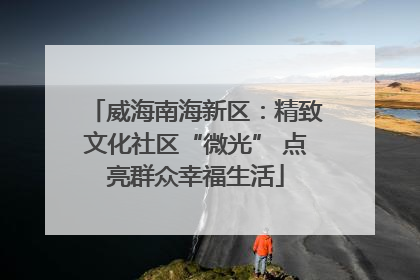威海南海新区：精致文化社区“微光” 点亮群众幸福生活