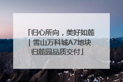 归心所向，美好如麓｜雪山万科城A7地块归麓园品质交付