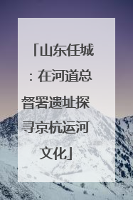 山东任城：在河道总督署遗址探寻京杭运河文化